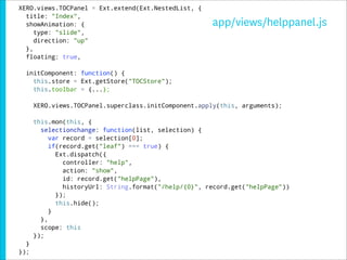 XERO.views.TOCPanel = Ext.extend(Ext.NestedList, {
  title: "Index",
  showAnimation: {                                     app/views/helppanel.js
     type: "slide",
     direction: "up"
  },
  floating: true,

  initComponent: function() {
    this.store = Ext.getStore("TOCStore");
    this.toolbar = {...};

      XERO.views.TOCPanel.superclass.initComponent.apply(this, arguments);

      this.mon(this, {
        selectionchange: function(list, selection) {
           var record = selection[0];
           if(record.get("leaf") === true) {
             Ext.dispatch({
               controller: "help",
               action: "show",
               id: record.get("helpPage"),
               historyUrl: String.format("/help/{0}", record.get("helpPage"))
             });
             this.hide();
           }
        },
        scope: this
      });
  }
});
 