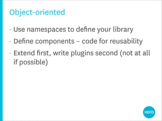 Object-oriented
•   Use namespaces to deﬁne your library
•   Deﬁne components – code for reusability
•   Extend ﬁrst, write plugins second (not at all
    if possible)
 