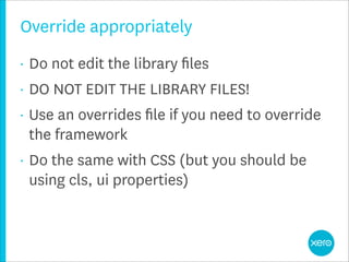 Override appropriately
•   Do not edit the library ﬁles
•   DO NOT EDIT THE LIBRARY FILES!
•   Use an overrides ﬁle if you need to override
    the framework
•   Do the same with CSS (but you should be
    using cls, ui properties)
 