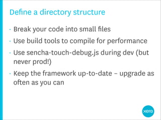 Deﬁne a directory structure
•   Break your code into small ﬁles
•   Use build tools to compile for performance
•   Use sencha-touch-debug.js during dev (but
    never prod!)
•   Keep the framework up-to-date – upgrade as
    often as you can
 