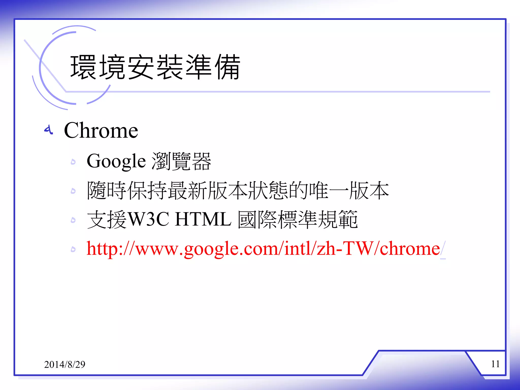 環境安裝準備 
ه Chrome 
ه Google 瀏覽器 
ه 隨時保持最新版本狀態的唯一版本 
ه 支援W3C HTML 國際標準規範 
ه http://www.google.com/intl/zh-TW/chrome/ 
2014/8/29 11 
 