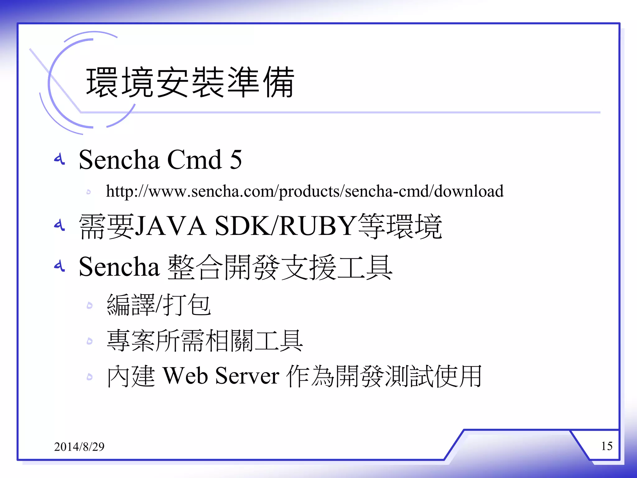 環境安裝準備 
ه Sencha Cmd 5 
ه http://www.sencha.com/products/sencha-cmd/download 
ه 需要JAVA SDK/RUBY等環境 
ه Sencha 整合開發支援工具 
ه 編譯/打包 
ه 專案所需相關工具 
ه 內建Web Server 作為開發測試使用 
2014/8/29 15 
 