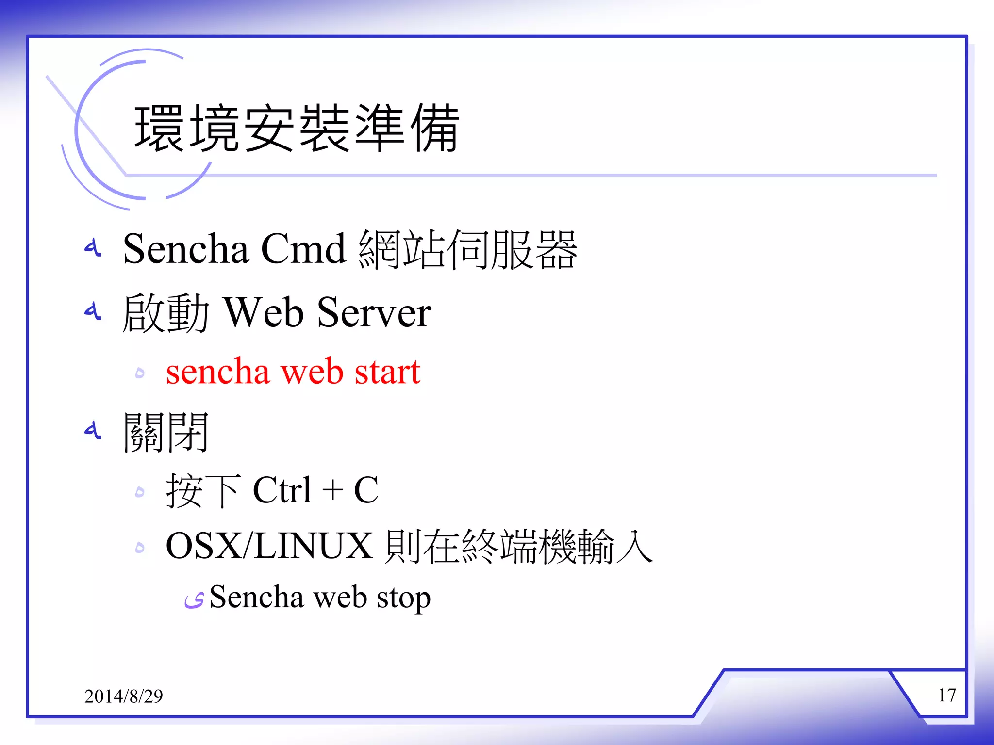 環境安裝準備 
ه Sencha Cmd 網站伺服器 
ه 啟動Web Server 
ه sencha web start 
ه 關閉 
ه 按下Ctrl + C 
ه OSX/LINUX 則在終端機輸入 
ىSencha web stop 
2014/8/29 17 
 