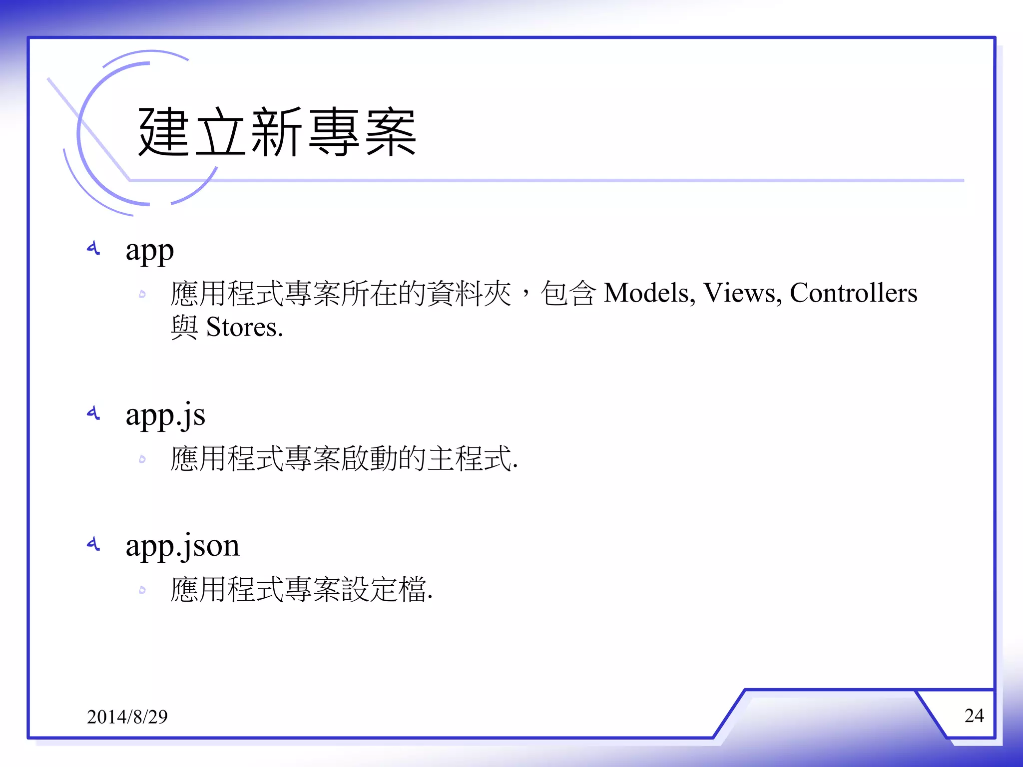 建立新專案 
ه app 
ه 應用程式專案所在的資料夾，包含Models, Views, Controllers 
與Stores. 
ه app.js 
ه 應用程式專案啟動的主程式. 
ه app.json 
ه 應用程式專案設定檔. 
2014/8/29 24 
 