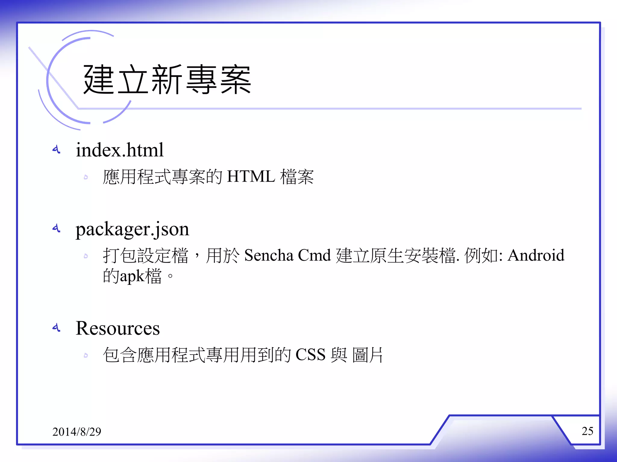 建立新專案 
ه index.html 
ه 應用程式專案的HTML 檔案 
ه packager.json 
ه 打包設定檔，用於Sencha Cmd 建立原生安裝檔.例如: Android 
的apk檔。 
ه Resources 
ه 包含應用程式專用用到的CSS 與圖片 
2014/8/29 25 
 