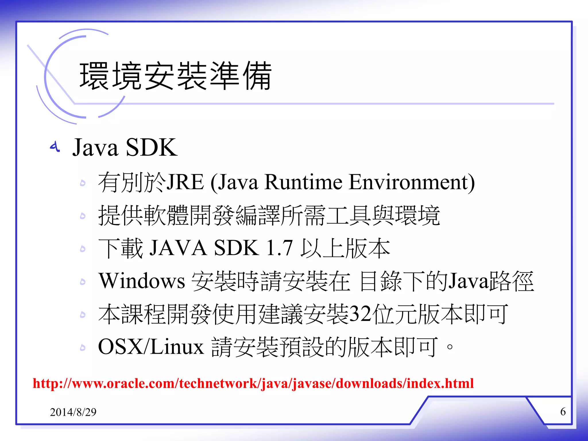環境安裝準備 
ه Java SDK 
ه 有別於JRE (Java Runtime Environment) 
ه 提供軟體開發編譯所需工具與環境 
ه 下載JAVA SDK 1.7 以上版本 
ه Windows 安裝時請安裝在目錄下的Java路徑 
ه 本課程開發使用建議安裝32位元版本即可 
ه OSX/Linux 請安裝預設的版本即可。 
http://www.oracle.com/technetwork/java/javase/downloads/index.html 
2014/8/29 6 
 