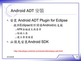 Android ADT 安裝 
ه 安裝Android ADT Plugin for Eclipse 
ه 提供Eclipse對於開發Android的支援 
ىAPK金鑰產生與簽章 
ى除錯工具 
ى建立專案精靈 
ه 必須先安裝Android SDK 
http://developer.android.com/tools/sdk/eclipse-adt.html 
2014/8/29 28 
 