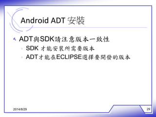 Android ADT 安裝 
ه ADT與SDK請注意版本一致性 
ه SDK 才能安裝所需要版本 
ه ADT才能在ECLIPSE選擇要開發的版本 
2014/8/29 29 
 