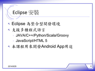Eclipse 安裝 
ه Eclipse 為整合型開發環境 
ه 支援多種程式語言 
ه JAVA/C++/Python/Scala/Groovy 
ه JavaScript/HTML 5 
ه 本課程用來開發Android App用途 
2014/8/29 4 
 