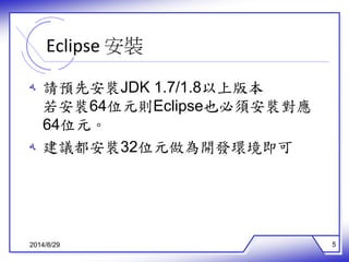 Eclipse 安裝 
ه 請預先安裝JDK 1.7/1.8以上版本 
若安裝64位元則Eclipse也必須安裝對應 
64位元。 
ه 建議都安裝32位元做為開發環境即可 
2014/8/29 5 
 