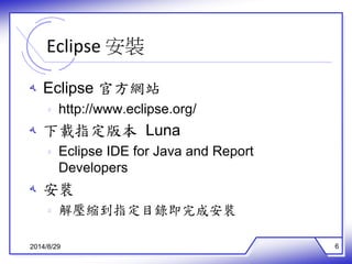 Eclipse 安裝 
ه Eclipse 官方網站 
ه http://www.eclipse.org/ 
ه 下載指定版本Luna 
ه Eclipse IDE for Java and Report 
Developers 
ه 安裝 
ه 解壓縮到指定目錄即完成安裝 
2014/8/29 6 
 