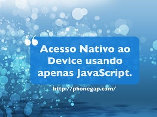 “

Acesso Nativo ao
Device usando
apenas JavaScript.
http://phonegap.com/

 