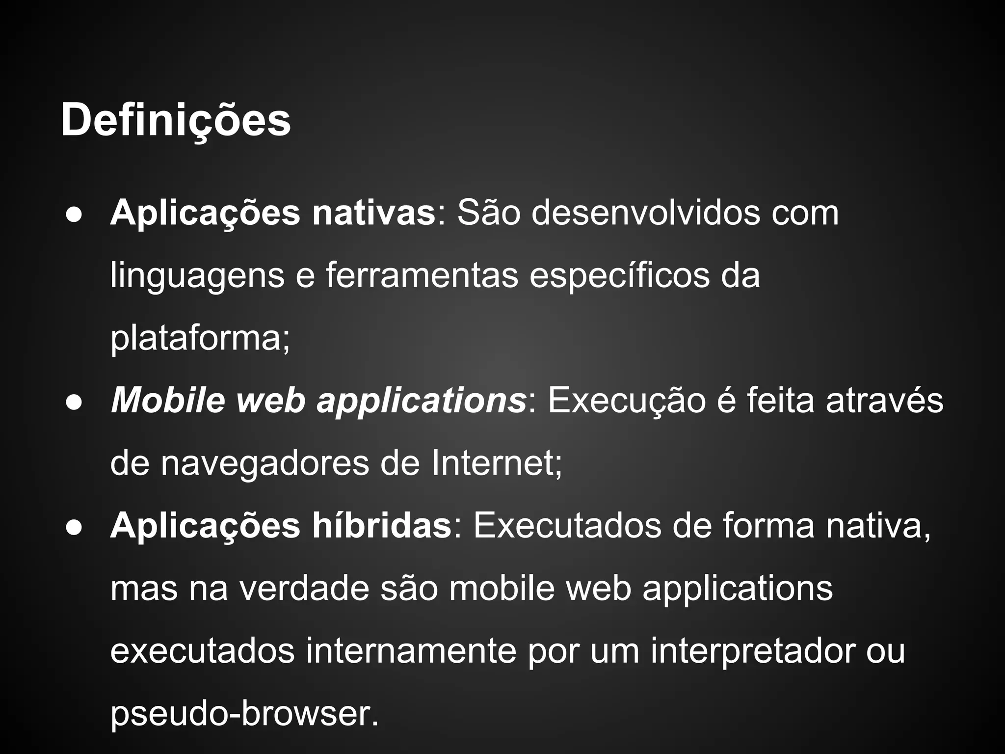Definições
● Aplicações nativas: São desenvolvidos com
  linguagens e ferramentas específicos da
  plataforma;
● Mobile web applications: Execução é feita através
  de navegadores de Internet;
● Aplicações híbridas: Executados de forma nativa,
  mas na verdade são mobile web applications
  executados internamente por um interpretador ou
  pseudo-browser.
 