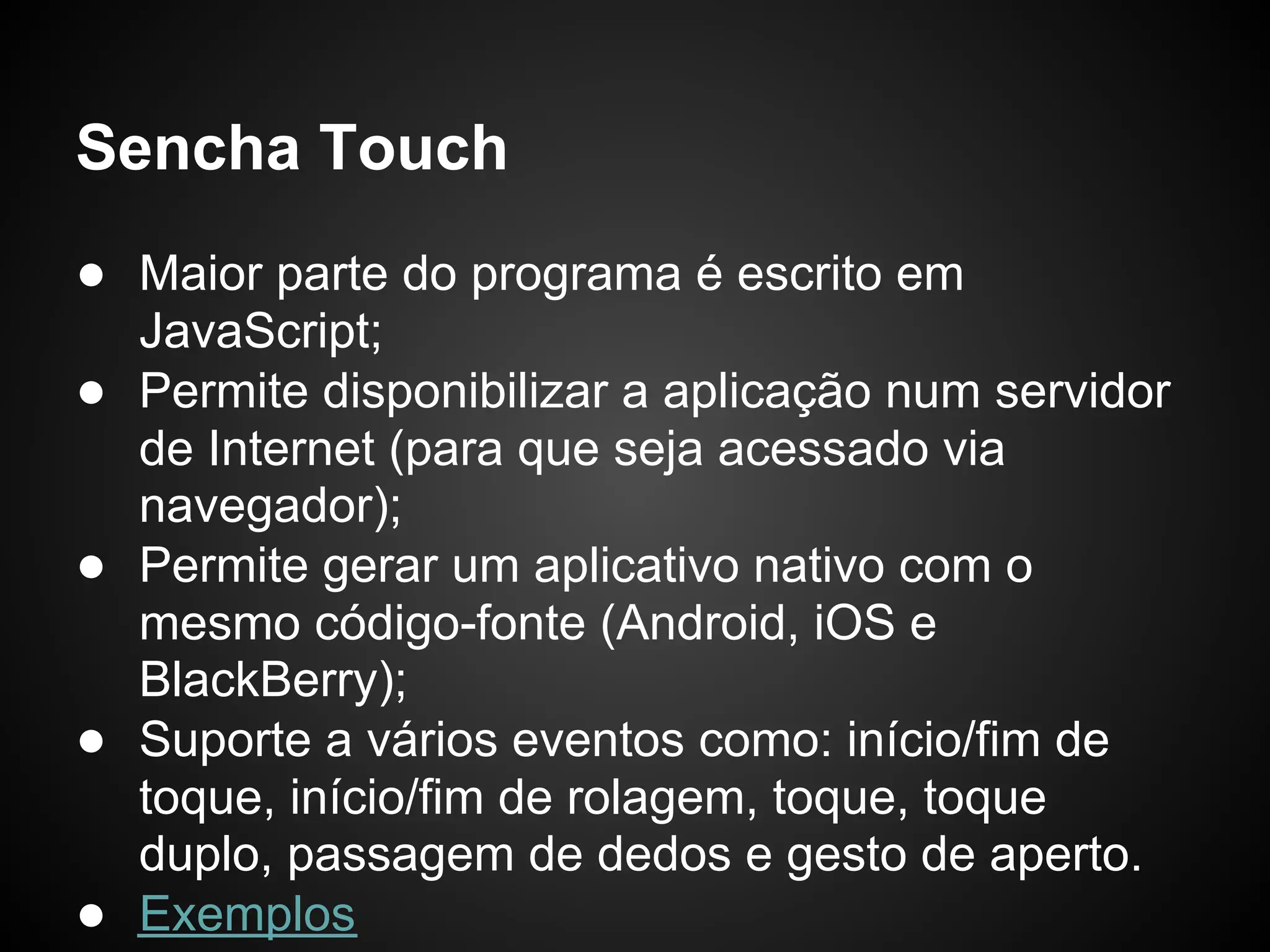 Sencha Touch
● Maior parte do programa é escrito em
    JavaScript;
●   Permite disponibilizar a aplicação num servidor
    de Internet (para que seja acessado via
    navegador);
●   Permite gerar um aplicativo nativo com o
    mesmo código-fonte (Android, iOS e
    BlackBerry);
●   Suporte a vários eventos como: início/fim de
    toque, início/fim de rolagem, toque, toque
    duplo, passagem de dedos e gesto de aperto.
●   Exemplos
 