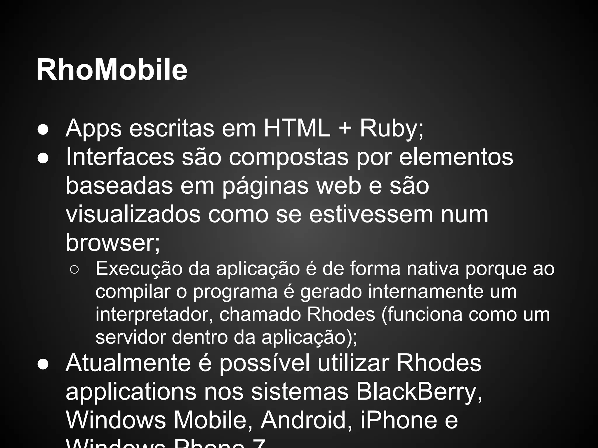 RhoMobile
● Apps escritas em HTML + Ruby;
● Interfaces são compostas por elementos
  baseadas em páginas web e são
  visualizados como se estivessem num
  browser;
  ○ Execução da aplicação é de forma nativa porque ao
    compilar o programa é gerado internamente um
    interpretador, chamado Rhodes (funciona como um
    servidor dentro da aplicação);
● Atualmente é possível utilizar Rhodes
  applications nos sistemas BlackBerry,
  Windows Mobile, Android, iPhone e
 