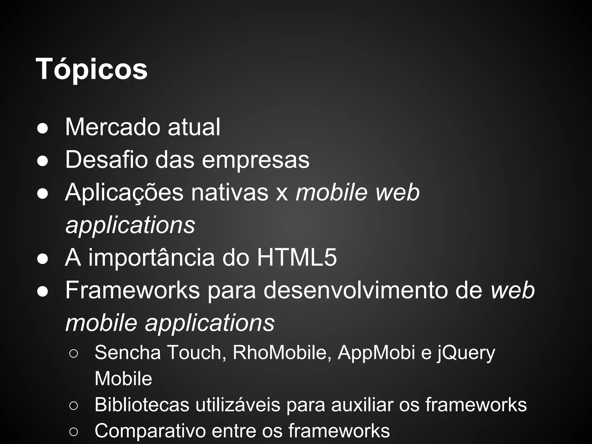 Tópicos
● Mercado atual
● Desafio das empresas
● Aplicações nativas x mobile web
  applications
● A importância do HTML5
● Frameworks para desenvolvimento de web
  mobile applications
  ○ Sencha Touch, RhoMobile, AppMobi e jQuery
    Mobile
  ○ Bibliotecas utilizáveis para auxiliar os frameworks
  ○ Comparativo entre os frameworks
 