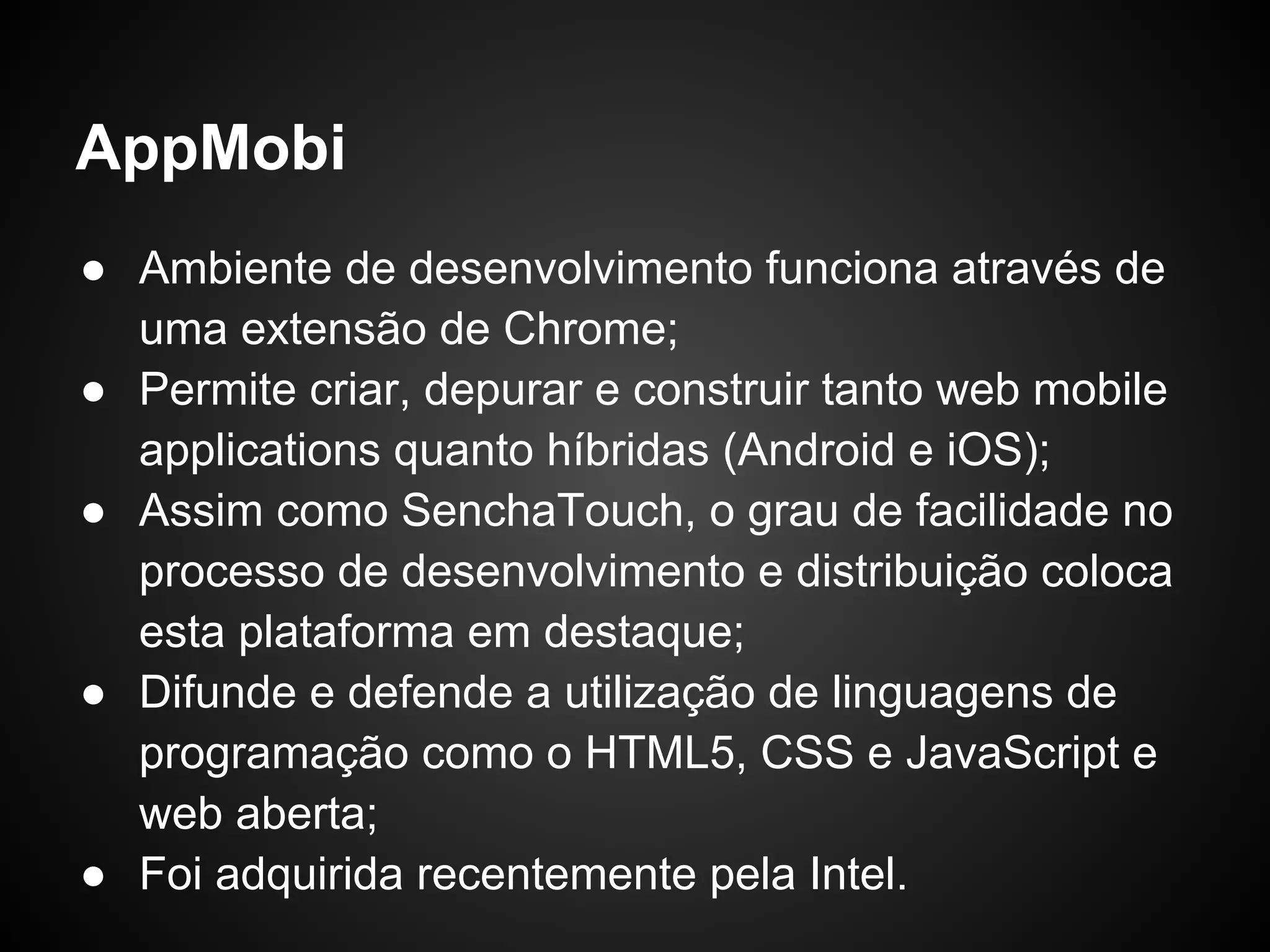 AppMobi
● Ambiente de desenvolvimento funciona através de
  uma extensão de Chrome;
● Permite criar, depurar e construir tanto web mobile
  applications quanto híbridas (Android e iOS);
● Assim como SenchaTouch, o grau de facilidade no
  processo de desenvolvimento e distribuição coloca
  esta plataforma em destaque;
● Difunde e defende a utilização de linguagens de
  programação como o HTML5, CSS e JavaScript e
  web aberta;
● Foi adquirida recentemente pela Intel.
 