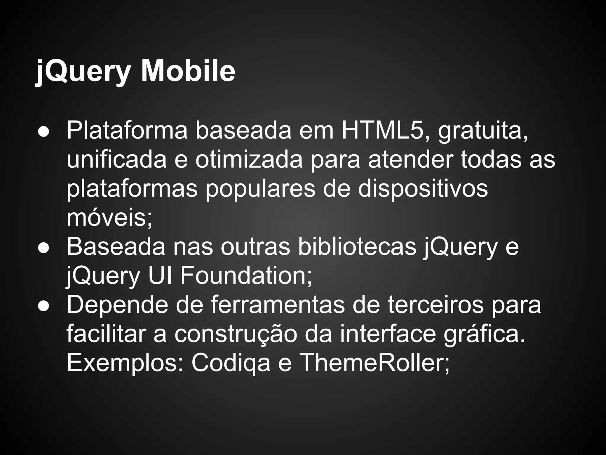 jQuery Mobile
● Plataforma baseada em HTML5, gratuita,
  unificada e otimizada para atender todas as
  plataformas populares de dispositivos
  móveis;
● Baseada nas outras bibliotecas jQuery e
  jQuery UI Foundation;
● Depende de ferramentas de terceiros para
  facilitar a construção da interface gráfica.
  Exemplos: Codiqa e ThemeRoller;
 