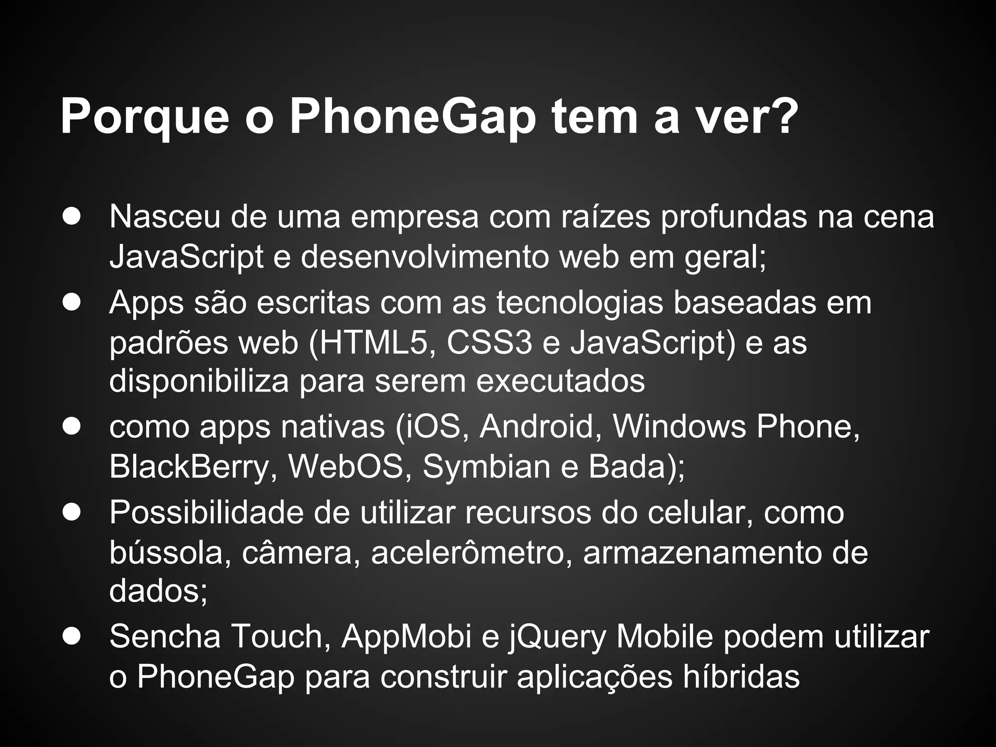 Porque o PhoneGap tem a ver?
● Nasceu de uma empresa com raízes profundas na cena
    JavaScript e desenvolvimento web em geral;
●   Apps são escritas com as tecnologias baseadas em
    padrões web (HTML5, CSS3 e JavaScript) e as
    disponibiliza para serem executados
●   como apps nativas (iOS, Android, Windows Phone,
    BlackBerry, WebOS, Symbian e Bada);
●   Possibilidade de utilizar recursos do celular, como
    bússola, câmera, acelerômetro, armazenamento de
    dados;
●   Sencha Touch, AppMobi e jQuery Mobile podem utilizar
    o PhoneGap para construir aplicações híbridas
 