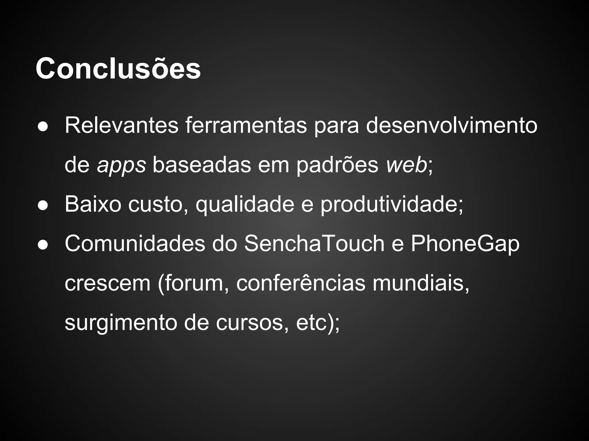 Conclusões
● Relevantes ferramentas para desenvolvimento
  de apps baseadas em padrões web;
● Baixo custo, qualidade e produtividade;
● Comunidades do SenchaTouch e PhoneGap
  crescem (forum, conferências mundiais,
  surgimento de cursos, etc);
 