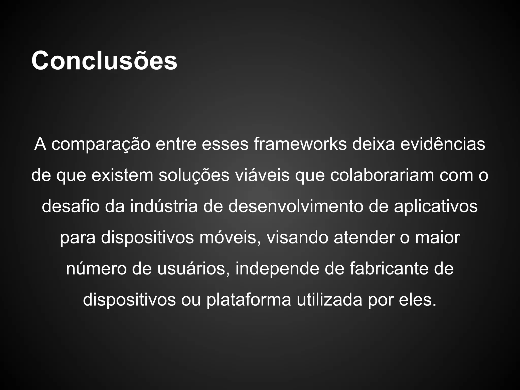 Conclusões


A comparação entre esses frameworks deixa evidências
de que existem soluções viáveis que colaborariam com o
 desafio da indústria de desenvolvimento de aplicativos
   para dispositivos móveis, visando atender o maior
    número de usuários, independe de fabricante de
      dispositivos ou plataforma utilizada por eles.
 