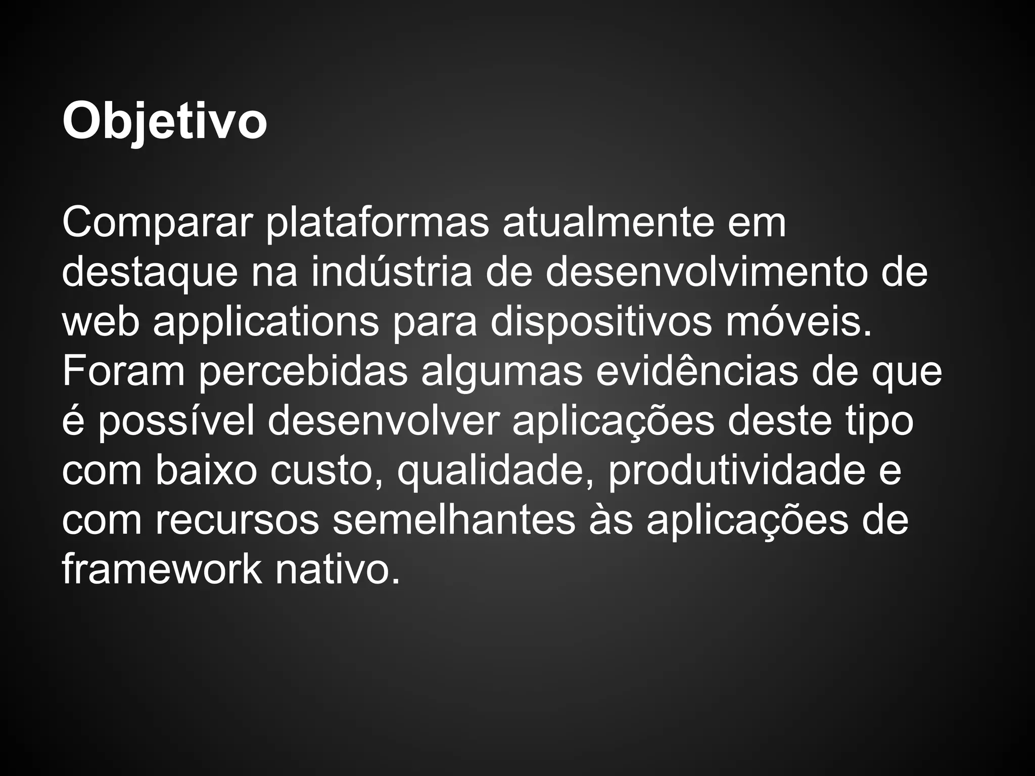 Objetivo
Comparar plataformas atualmente em
destaque na indústria de desenvolvimento de
web applications para dispositivos móveis.
Foram percebidas algumas evidências de que
é possível desenvolver aplicações deste tipo
com baixo custo, qualidade, produtividade e
com recursos semelhantes às aplicações de
framework nativo.
 
