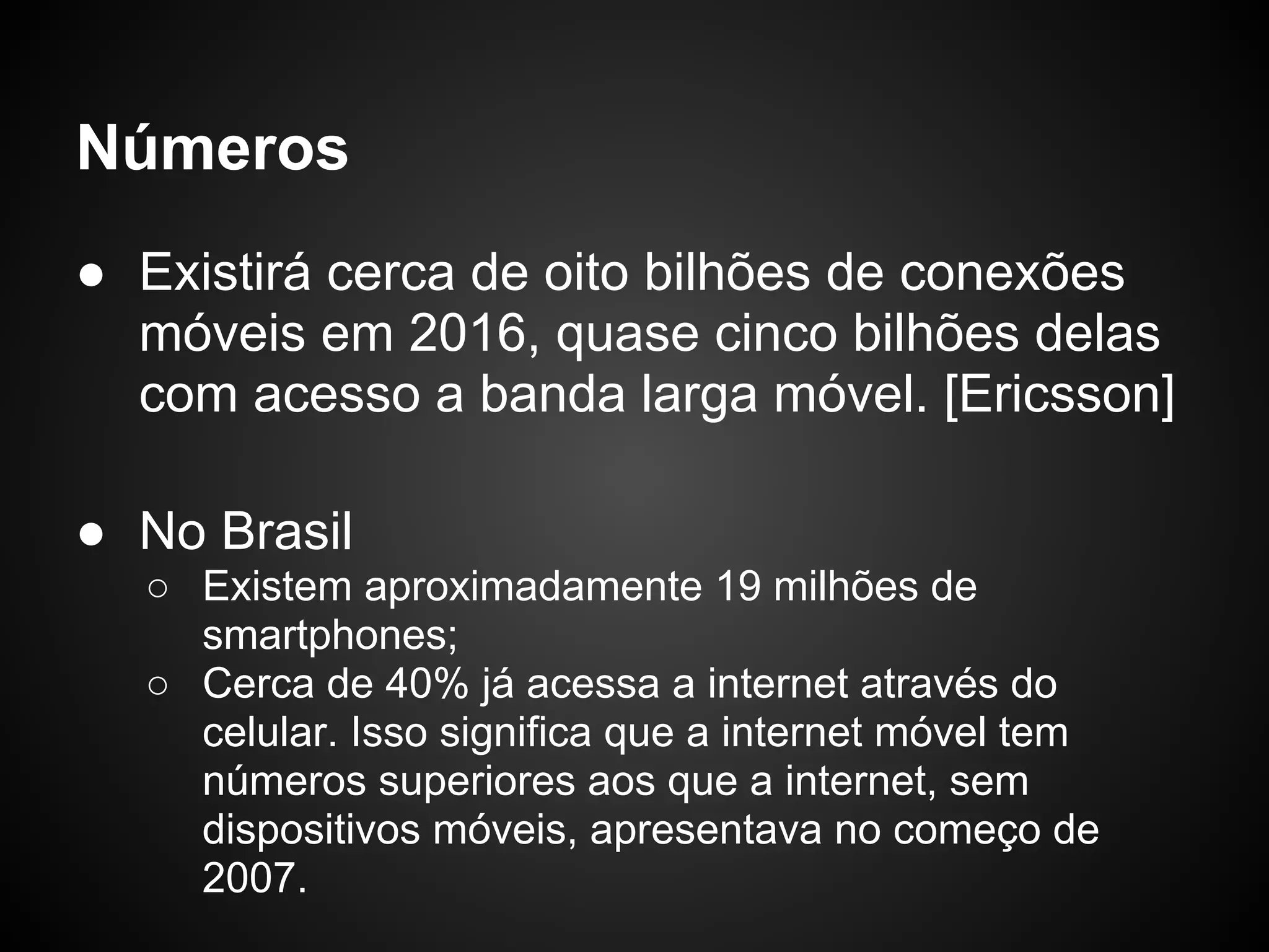 Números
● Existirá cerca de oito bilhões de conexões
  móveis em 2016, quase cinco bilhões delas
  com acesso a banda larga móvel. [Ericsson]

● No Brasil
  ○ Existem aproximadamente 19 milhões de
    smartphones;
  ○ Cerca de 40% já acessa a internet através do
    celular. Isso significa que a internet móvel tem
    números superiores aos que a internet, sem
    dispositivos móveis, apresentava no começo de
    2007.
 
