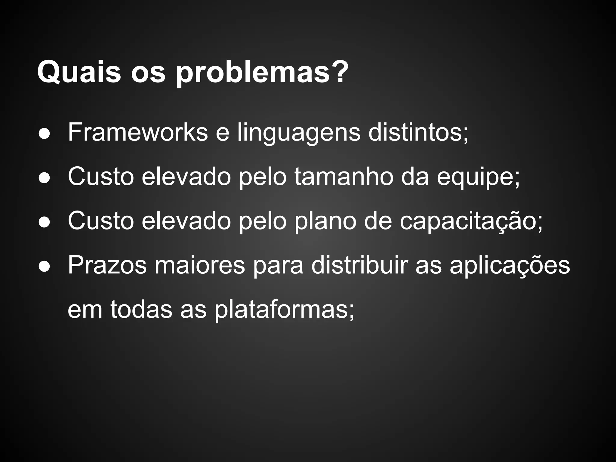 Quais os problemas?
● Frameworks e linguagens distintos;
● Custo elevado pelo tamanho da equipe;
● Custo elevado pelo plano de capacitação;
● Prazos maiores para distribuir as aplicações
  em todas as plataformas;
 