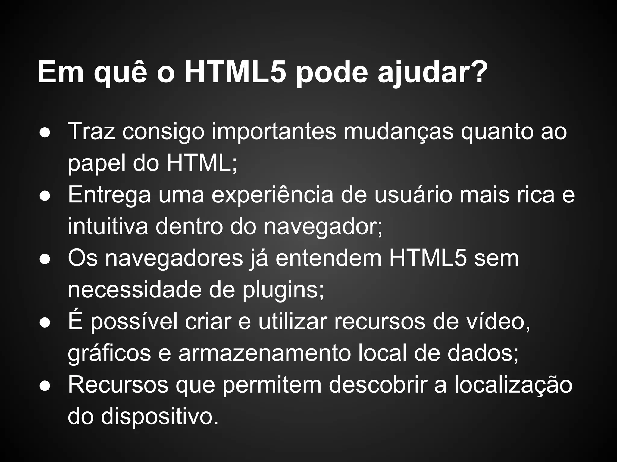 Em quê o HTML5 pode ajudar?
● Traz consigo importantes mudanças quanto ao
  papel do HTML;
● Entrega uma experiência de usuário mais rica e
  intuitiva dentro do navegador;
● Os navegadores já entendem HTML5 sem
  necessidade de plugins;
● É possível criar e utilizar recursos de vídeo,
  gráficos e armazenamento local de dados;
● Recursos que permitem descobrir a localização
  do dispositivo.
 