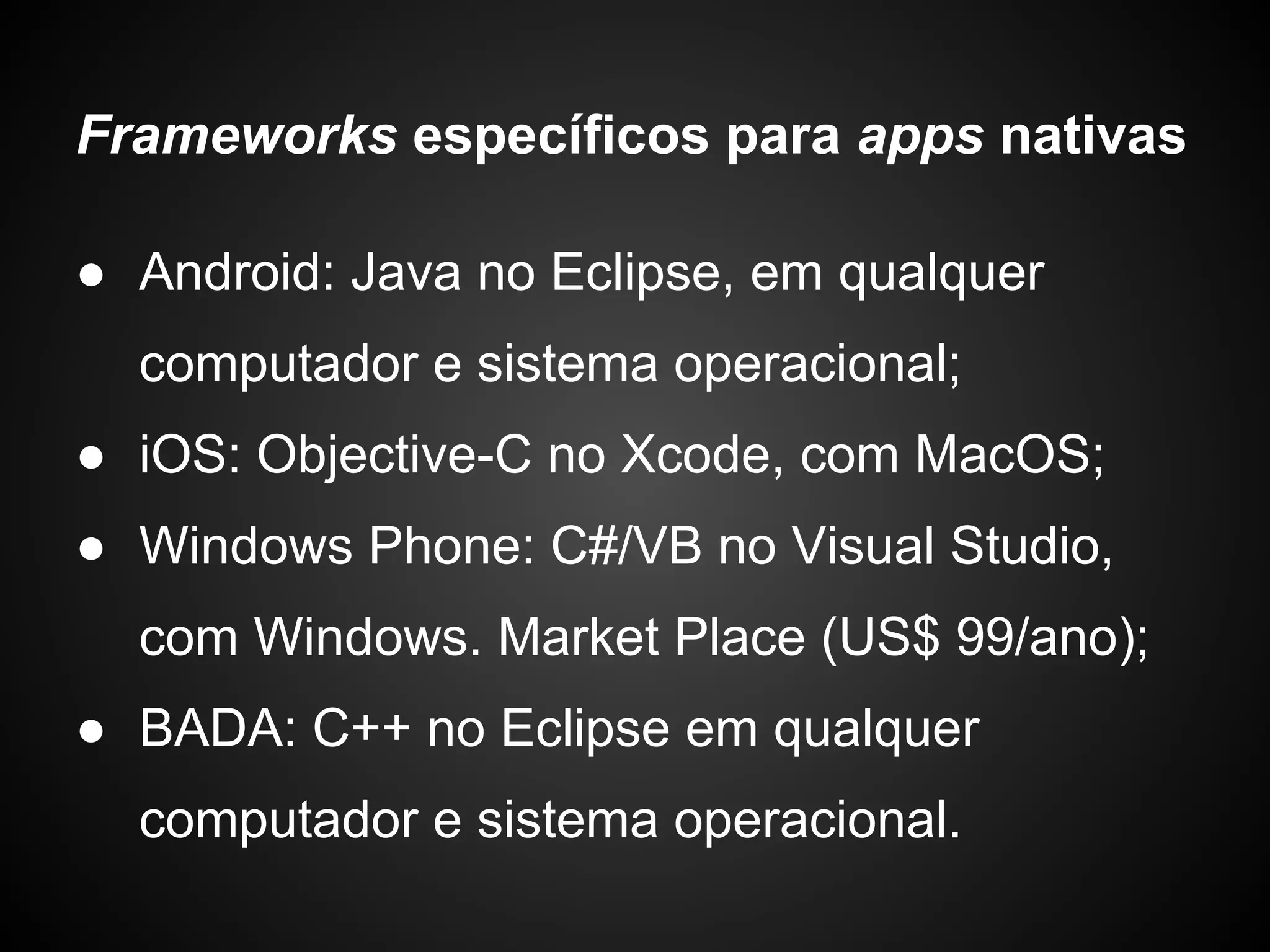 Frameworks específicos para apps nativas

● Android: Java no Eclipse, em qualquer
  computador e sistema operacional;
● iOS: Objective-C no Xcode, com MacOS;
● Windows Phone: C#/VB no Visual Studio,
  com Windows. Market Place (US$ 99/ano);
● BADA: C++ no Eclipse em qualquer
  computador e sistema operacional.
 