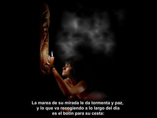 La marea de su mirada le da tormenta y paz,  y lo que va recogiendo a lo largo del día  es el botín para su cesta:   