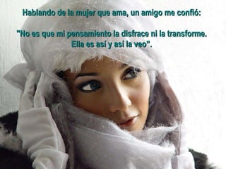 Hablando de la mujer que ama, un amigo me confió:  "No es que mi pensamiento la disfrace ni la transforme.  Ella es así y así la veo”.   