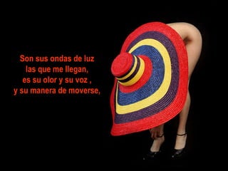 Son sus ondas de luz  las que me llegan,  es su olor y su voz , y su manera de moverse, 