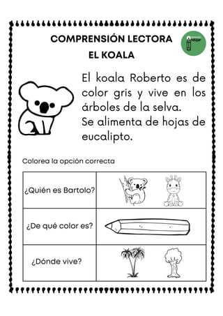EL KOALA
COMPRENSIÓN LECTORA
Colorea la opción correcta
¿Quién es Bartolo?
¿De qué color es?
¿Dónde vive?
El koala Roberto es de
color gris y vive en los
árboles de la selva.
Se alimenta de hojas de
eucalipto.
 