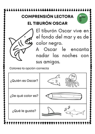El tiburón Oscar vive en
el fondo del mar y es de
color negro.
A Oscar le encanta
nadar las noches con
sus amigos.
EL TIBURÓN OSCAR
COMPRENSIÓN LECTORA
Colorea la opción correcta
¿Quién es Oscar?
¿De qué color es?
¿Qué le gusta?
 