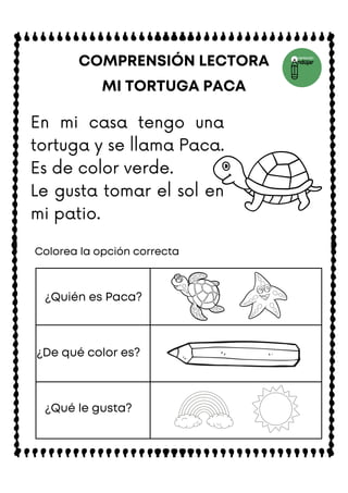 En mi casa tengo una
tortuga y se llama Paca.
Es de color verde.
Le gusta tomar el sol en
mi patio.
MI TORTUGA PACA
COMPRENSIÓN LECTORA
Colorea la opción correcta
¿Quién es Paca?
¿De qué color es?
¿Qué le gusta?
 