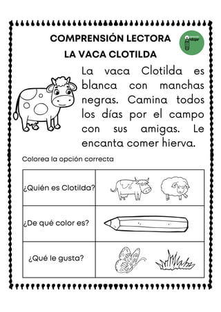 LA VACA CLOTILDA
COMPRENSIÓN LECTORA
Colorea la opción correcta
¿Quién es Clotilda?
¿De qué color es?
¿Qué le gusta?
La vaca Clotilda es
blanca con manchas
negras. Camina todos
los días por el campo
con sus amigas. Le
encanta comer hierva.
 