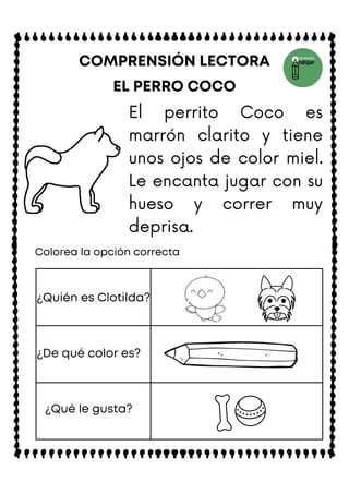 EL PERRO COCO
COMPRENSIÓN LECTORA
Colorea la opción correcta
¿Quién es Clotilda?
¿De qué color es?
¿Qué le gusta?
El perrito Coco es
marrón clarito y tiene
unos ojos de color miel.
Le encanta jugar con su
hueso y correr muy
deprisa.
 