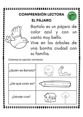 EL PÁJARO
COMPRENSIÓN LECTORA
Colorea la opción correcta
¿Quién es Bartolo?
¿De qué color es?
¿Dónde vive?
Bartolo es un pájaro de
color azul y con un
canto muy bello.
Vive en los árboles de
una bonita ciudad con
su familia.
 
