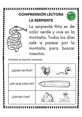 LA SERPIENTE
COMPRENSIÓN LECTORA
Colorea la opción correcta
¿Quién es Rita?
¿De qué color es?
¿Dónde vive?
La serpiente Rita es de
color verde y vive en la
montaña. Todos los días
sale a pasear por la
montaña para buscar
insectos.
 
