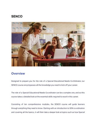 SENCO
Overview
Designed to prepare you for the role of a Special Educational Needs Co-Ordinator, our
SENCO course encompasses all the knowledge you need to kick off your career.
The role of a Special Educational Needs Co-ordinator can be a complex one, and so this
course takes a detailed look at the essential skills required to excel in this career.
Consisting of ten comprehensive modules, the SENCO course will guide learners
through everything they need to know. Starting with an introduction to SEN co-ordination
and covering all the basics, it will then take a deeper look at topics such as how Special
 