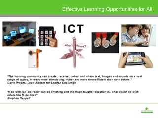 ICT Effective Learning Opportunities for All “ The learning community can create, receive, collect and share text, images and sounds on a vast range of topics, in ways more stimulating, richer and more time-efficient than ever before.” David Woods, Lead Advisor for London Challenge “ Now with ICT we really can do anything and the much tougher question is,  what would we wish education to be like? ’’ Stephen Heppell 