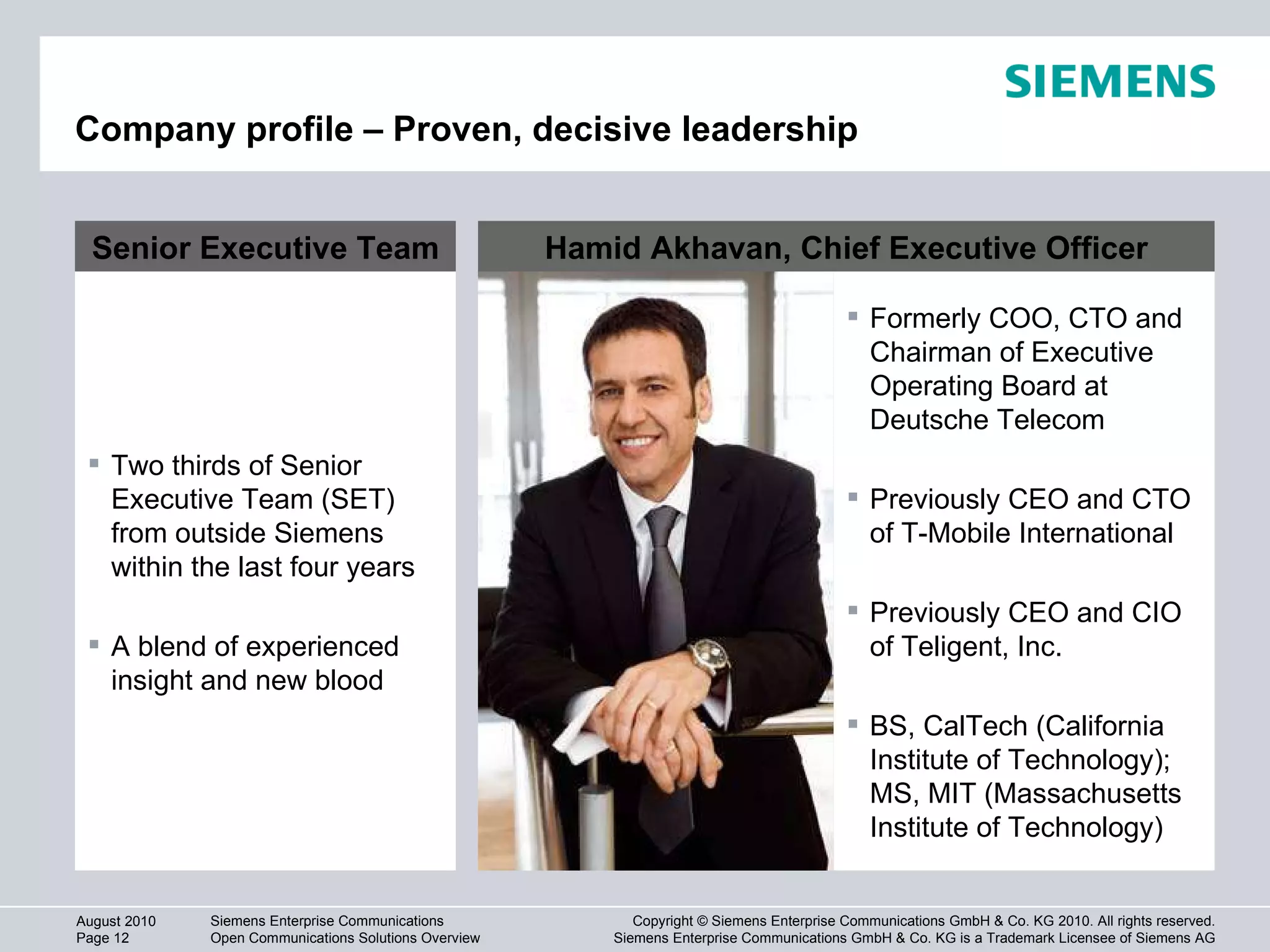 Company profile – Proven, decisive leadership Formerly COO, CTO and Chairman of Executive Operating Board at  Deutsche Telecom Previously CEO and CTO of T-Mobile International Previously CEO and CIO of Teligent, Inc. BS, CalTech (California Institute of Technology); MS, MIT (Massachusetts Institute of Technology) Senior Executive Team Two thirds of Senior Executive Team (SET) from outside Siemens within the last four years A blend of experienced insight and new blood Hamid Akhavan, Chief Executive Officer 