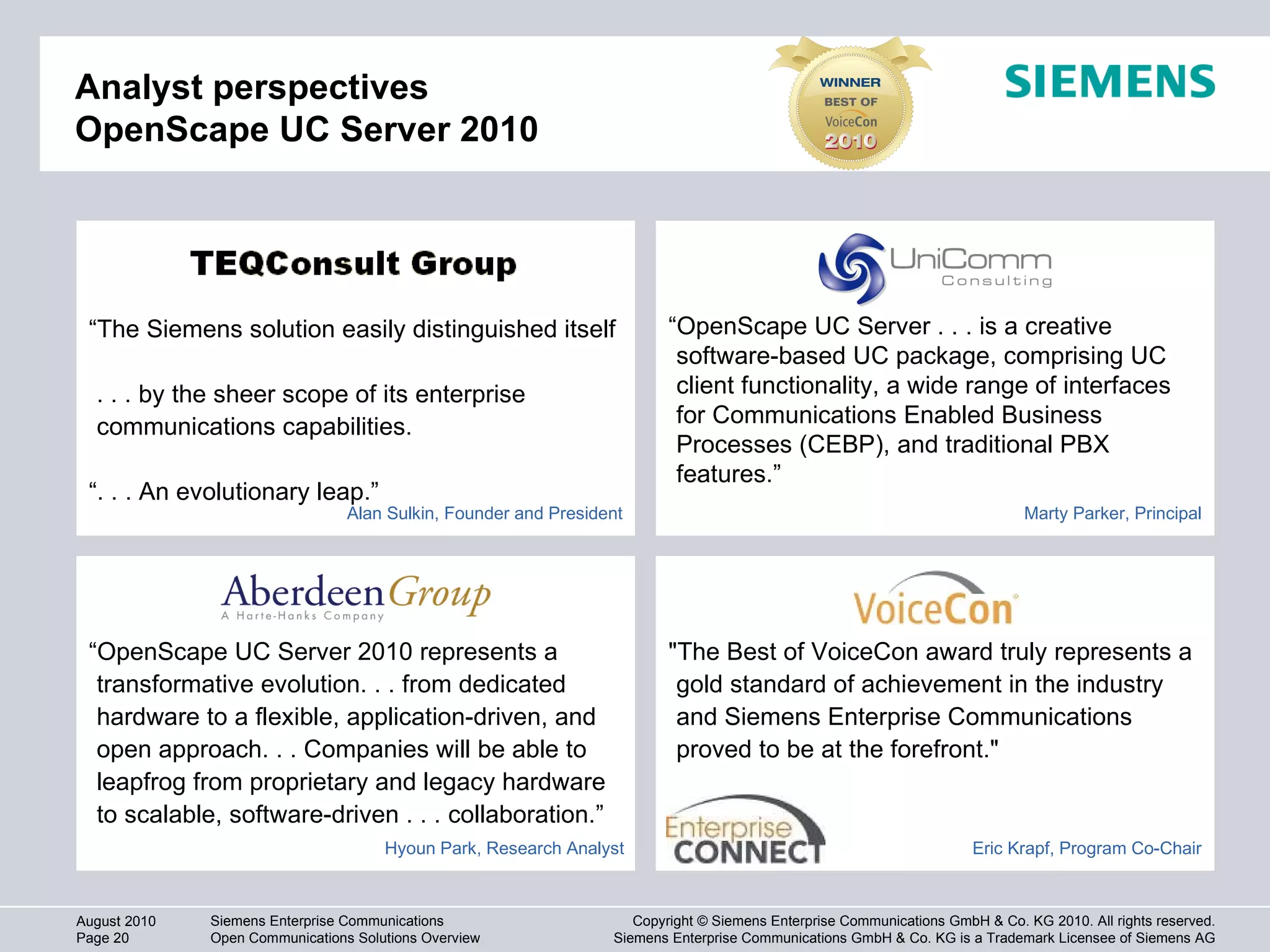 Analyst perspectives OpenScape UC Server 2010 "The Best of VoiceCon award truly represents a gold standard of achievement in the industry and Siemens Enterprise Communications proved to be at the forefront." “ OpenScape UC Server . . . is a creative software-based UC package, comprising UC client functionality, a wide range of interfaces for Communications Enabled Business Processes (CEBP), and traditional PBX features.”  “ The Siemens solution easily distinguished itself  . . . by the sheer scope of its enterprise communications capabilities. “ . . . An evolutionary leap.” “ OpenScape UC Server 2010 represents a transformative evolution. . . from dedicated hardware to a flexible, application-driven, and open approach. . . Companies will be able to leapfrog from proprietary and legacy hardware to scalable, software-driven . . . collaboration.” Alan Sulkin, Founder and President Marty Parker, Principal Eric Krapf, Program Co-Chair Hyoun Park, Research Analyst 