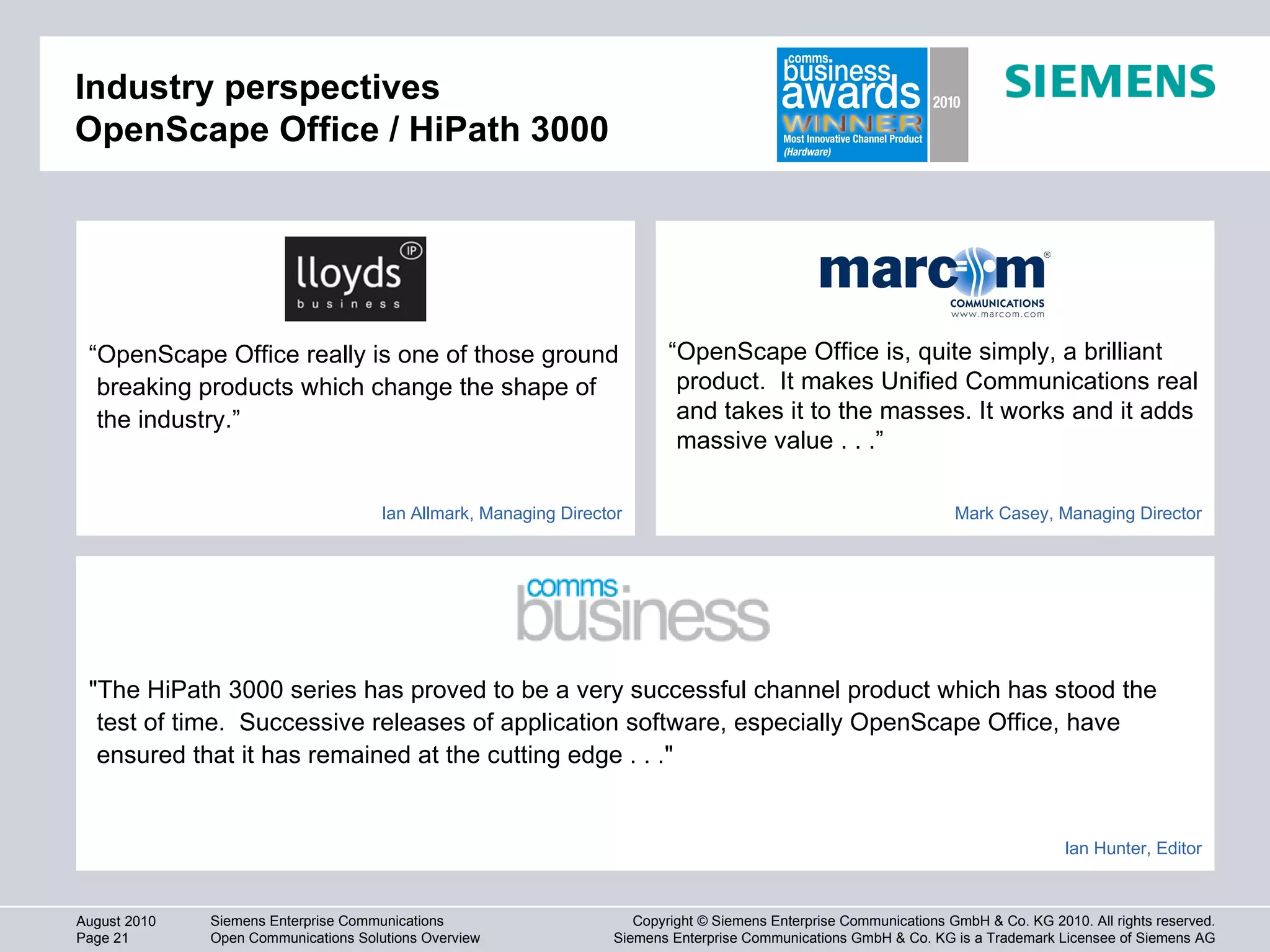 Industry perspectives OpenScape Office / HiPath 3000 "The HiPath 3000 series has proved to be a very successful channel product which has stood the test of time.  Successive releases of application software, especially OpenScape Office, have ensured that it has remained at the cutting edge . . ."  “ OpenScape Office is, quite simply, a brilliant product.  It makes Unified Communications real and takes it to the masses. It works and it adds massive value . . .”  “ OpenScape Office really is one of those ground breaking products which change the shape of the industry.”  Ian Allmark, Managing Director Mark Casey, Managing Director Ian Hunter, Editor 