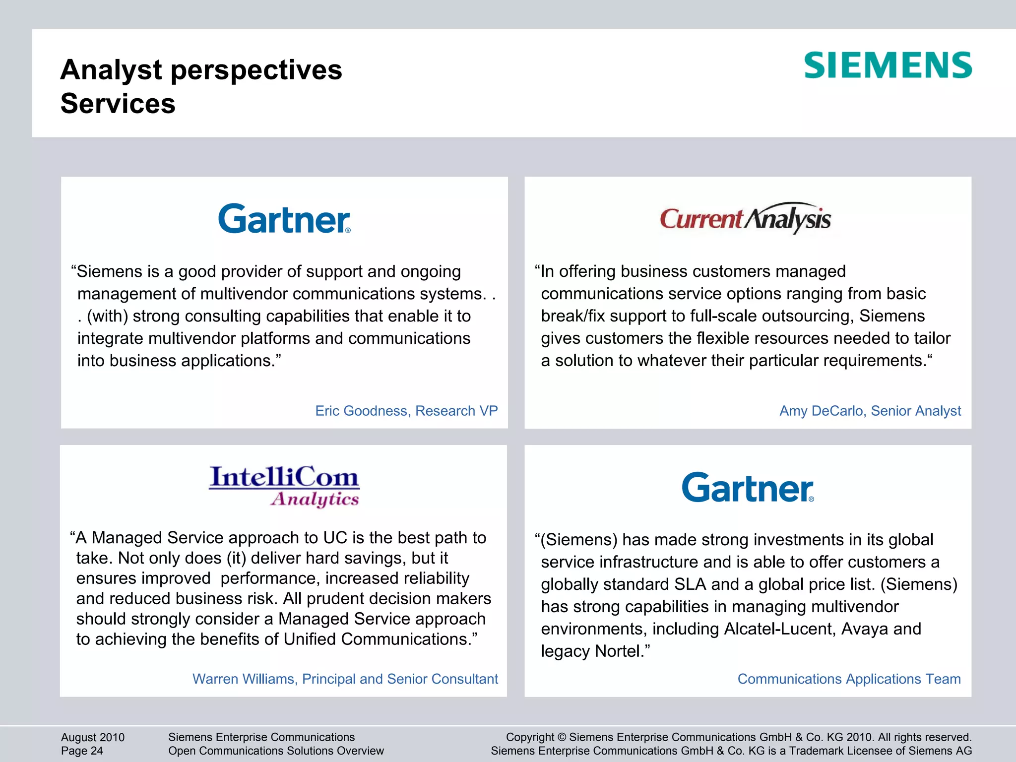 Analyst perspectives Services “ In offering business customers managed communications service options ranging from basic break/fix support to full-scale outsourcing, Siemens gives customers the flexible resources needed to tailor a solution to whatever their particular requirements.“ “ (Siemens) has made strong investments in its global service infrastructure and is able to offer customers a globally standard SLA and a global price list. (Siemens) has strong capabilities in managing multivendor environments, including Alcatel-Lucent, Avaya and legacy Nortel.” “ Siemens is a good provider of support and ongoing management of multivendor communications systems. . . (with) strong consulting capabilities that enable it to integrate multivendor platforms and communications into business applications.” “ A Managed Service approach to UC is the best path to take. Not only does (it) deliver hard savings, but it ensures improved  performance, increased reliability and reduced business risk. All prudent decision makers should strongly consider a Managed Service approach to achieving the benefits of Unified Communications.”  Eric Goodness, Research VP Amy DeCarlo, Senior Analyst Communications Applications Team Warren Williams, Principal and Senior Consultant 