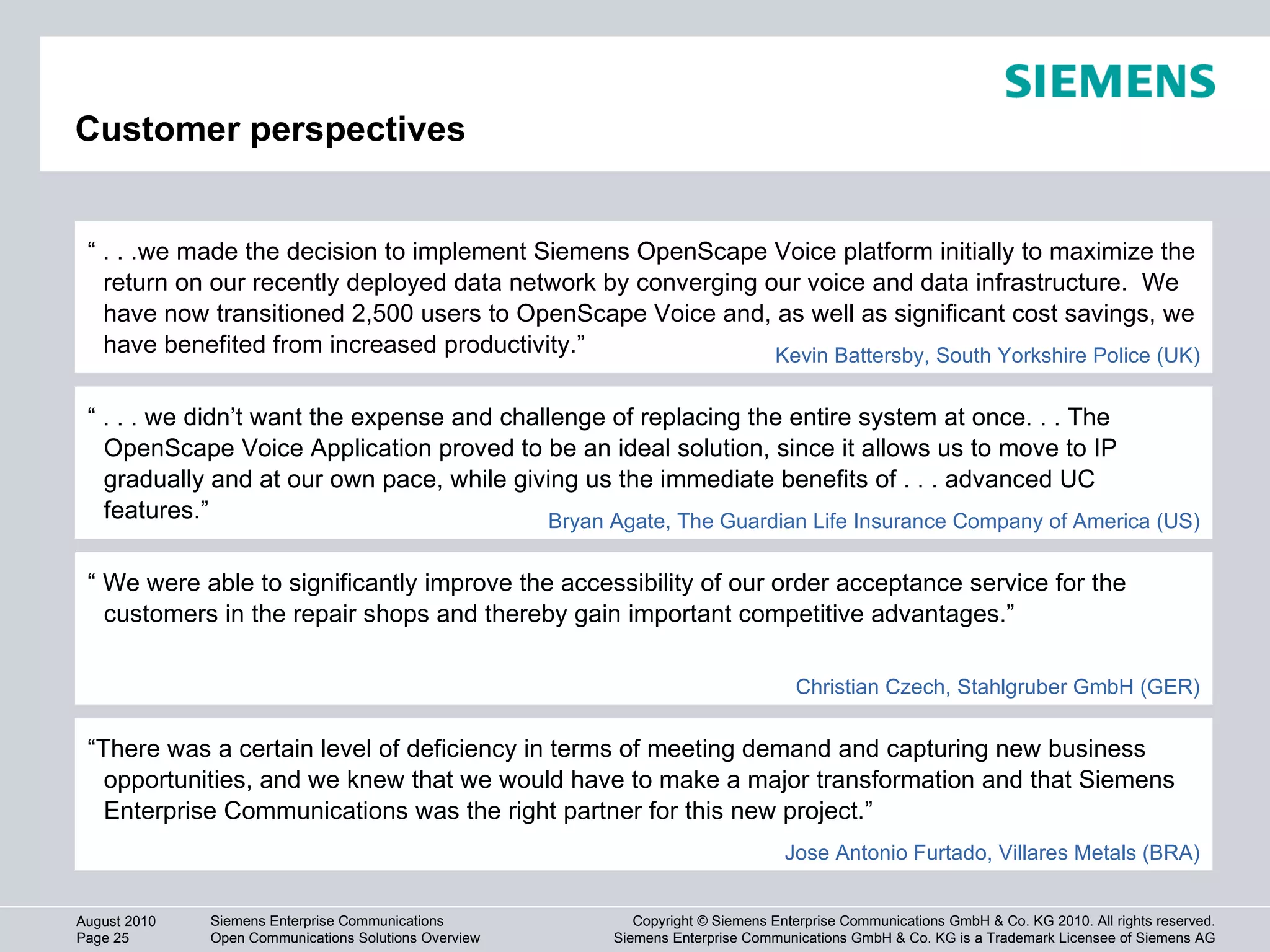 Customer perspectives “  . . . we didn’t want the expense and challenge of replacing the entire system at once. . . The OpenScape Voice Application proved to be an ideal solution, since it allows us to move to IP gradually and at our own pace, while giving us the immediate benefits of . . . advanced UC features.” Bryan Agate, The Guardian Life Insurance Company of America (US) “  We were able to significantly improve the accessibility of our order acceptance service for the customers in the repair shops and thereby gain important competitive advantages.” “  . . .we made the decision to implement Siemens OpenScape Voice platform initially to maximize the return on our recently deployed data network by converging our voice and data infrastructure.  We have now transitioned 2,500 users to OpenScape Voice and, as well as significant cost savings, we have benefited from increased productivity.” Kevin Battersby, South Yorkshire Police (UK) “ There was a certain level of deficiency in terms of meeting demand and capturing new business opportunities, and we knew that we would have to make a major transformation and that Siemens Enterprise Communications was the right partner for this new project.” Jose Antonio Furtado, Villares Metals (BRA) Christian Czech, Stahlgruber GmbH (GER) 