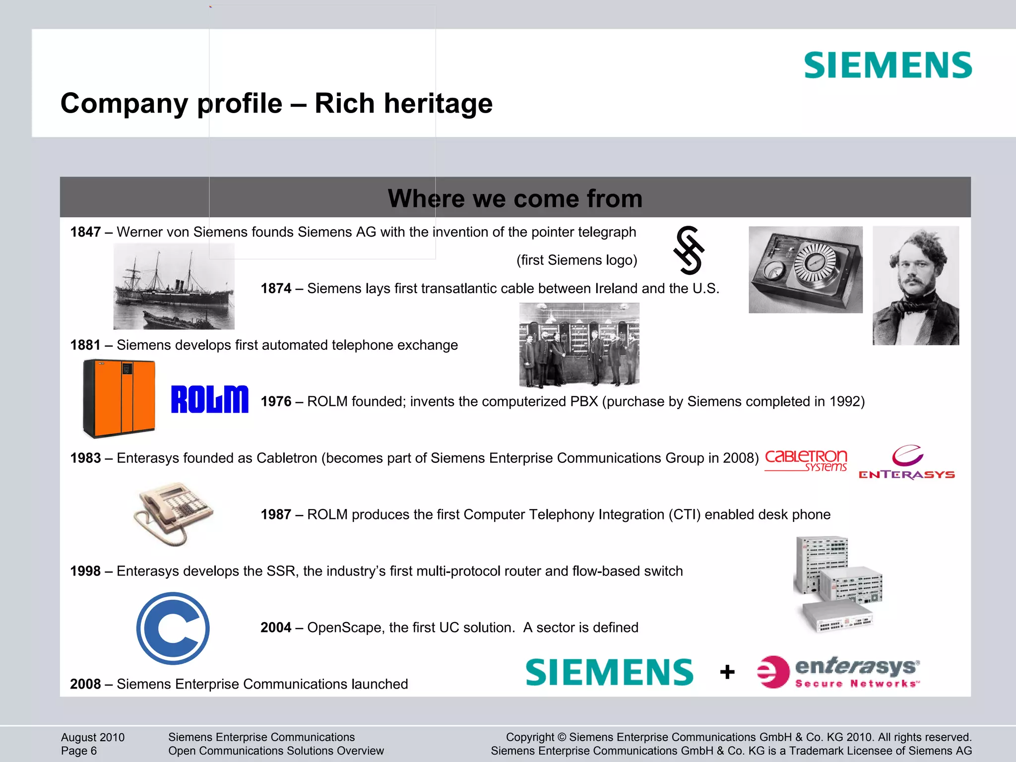 Company profile – Rich heritage Where we come from 1847  – Werner von Siemens founds Siemens AG with the invention of the pointer telegraph 1874  – Siemens lays first transatlantic cable between Ireland and the U.S. 1881  – Siemens develops first automated telephone exchange 1976  – ROLM founded; invents the computerized PBX (purchase by Siemens completed in 1992) 1983  – Enterasys founded as Cabletron (becomes part of Siemens Enterprise Communications Group in 2008) 1987  – ROLM produces the first Computer Telephony Integration (CTI) enabled desk phone 1998  – Enterasys develops the SSR, the industry’s first multi-protocol router and flow-based switch 2008  – Siemens Enterprise Communications launched (first Siemens logo) 2004  – OpenScape, the first UC solution.  A sector is defined + 
