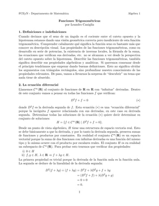 FCEyN - Departamento de Matem´tica
                             a                                                   Algebra 1

                             Funciones Trigonom´tricas
                                                 e
                                por Leandro Caniglia

1. Deﬁniciones e indeﬁniciones
Cuando decimos que el seno de un ´ngulo es el cociente entre el cateto opuesto y la
                                       a
hipotenusa estamos dando una visi´n geom´trica correcta pero insuﬁciente de esta funci´n
                                    o        e                                           o
trigonom´trica. Comprender cabalmente qu´ signiﬁca la funci´n seno es bastante m´s que
          e                                   e                 o                     a
conocer su descripci´n visual. Las propiedades de las funciones trigonom´tricas, como su
                     o                                                      e
desarrollo en serie de potencias, la existencia de inversas locales, la f´rmula de la suma,
                                                                         o
las ecuaciones que veriﬁcan sus derivadas, etc. no se alcanzan a ver desde la perspectiva
del cateto opuesto sobre la hipotenusa. Describir las funciones trigonom´tricas, tambi´n
                                                                            e            e
signiﬁca describir sus propiedades algebr´icas y anal´
                                           a           ıticas. Si queremos comenzar desde
el principio tendr´
                  ıamos que empezar dando buenas deﬁniciones. Esto no signiﬁca olvidar
los argumentos con tri´ngulos rect´ngulos, sino profundizar nuestro conocimiento de las
                       a            a
propiedades relevantes. De paso, vamos a llevarnos la sorpresa de “descubrir” un tema que
nada tiene de aburrido.

2. La ecuaci´n diferencial
              o
            ∞
Llamemos C (R) al conjunto de funciones de R en R con “inﬁnitas” derivadas. Dentro
de este conjunto vamos a pensar en todas las funciones f que veriﬁcan:

                                       D2 f + f = 0                                     (∗)

donde D2 f es la derivada segunda de f . Esta ecuaci´n (∗) es una “ecuaci´n diferencial”
                                                    o                    o
porque la inc´gnita f aparece relacionada con sus derivadas, en este caso su derivada
             o
segunda. Determinar todas las soluciones de la ecuaci´n (∗) quiere decir determinar su
                                                      o
conjunto de soluciones:
                           H = {f ∈ C ∞ (R) | D2 f + f = 0}.
Desde un punto de vista algebr´ico, H tiene una estructura de espacio vectoria real. Esto
                               a
se debe b´sicamente a que la derivada, y por lo tanto la derivada segunda, preserva sumas
           a
de funciones y productos por constantes. En realidad el conjunto C ∞ (R) es un espacio
vectorial porque la suma de dos funciones con inﬁnitas derivadas es una funci´n del mismo
                                                                             o
tipo y lo mismo ocurre con el producto por escalares reales. El conjunto H es en realidad
un subespacio de C ∞ (R). Para probar esto tenemos que veriﬁcar dos propiedades:
   i) 0 ∈ H
  ii) f, g ∈ H, λ ∈ R ⇒ f + λg ∈ H.
La primera propiedad es trivial porque la derivada de la funci´n nula es la funci´n nula.
                                                                o                 o
La segunda se deduce de la linealidad de la derivada segunda:

                    D2 (f + λg) + (f + λg) = D2 f + λD2 g + f + λg
                                           = (D2 f + f ) + λ(D2 g + g)
                                           =0+0
                                           = 0.

                                            1
 