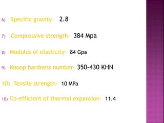 6) Specific gravity- 2.8 
7) Compressive strength- 384 Mpa 
8) Modulus of elasticity- 84 Gpa 
9) Knoop hardness number- 350-430 KHN 
10) Tensile strength- 10 MPa 
10) Co-efficient of thermal expansion- 11.4 
 
